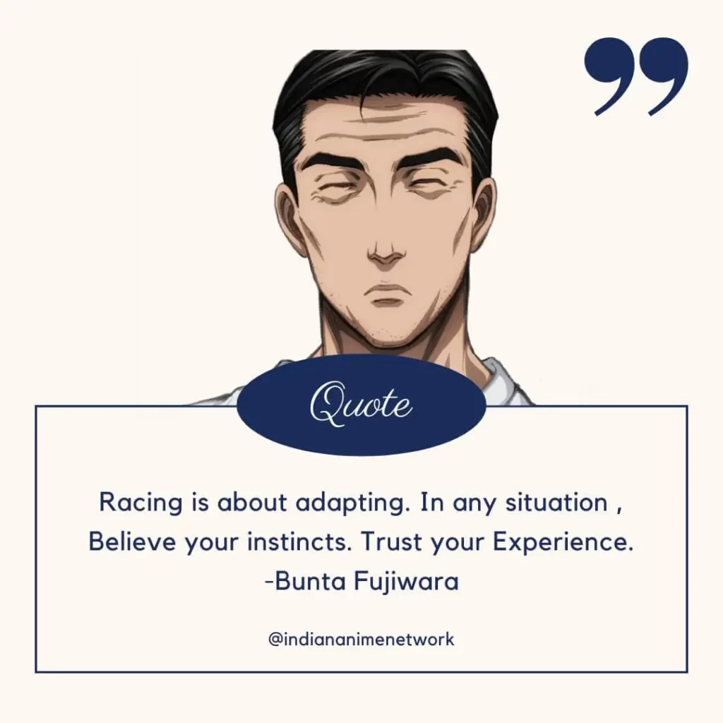 Racing is about adapting. In any situation , Believe your instincts. Trust your Experience.
-Bunta Fujiwara
