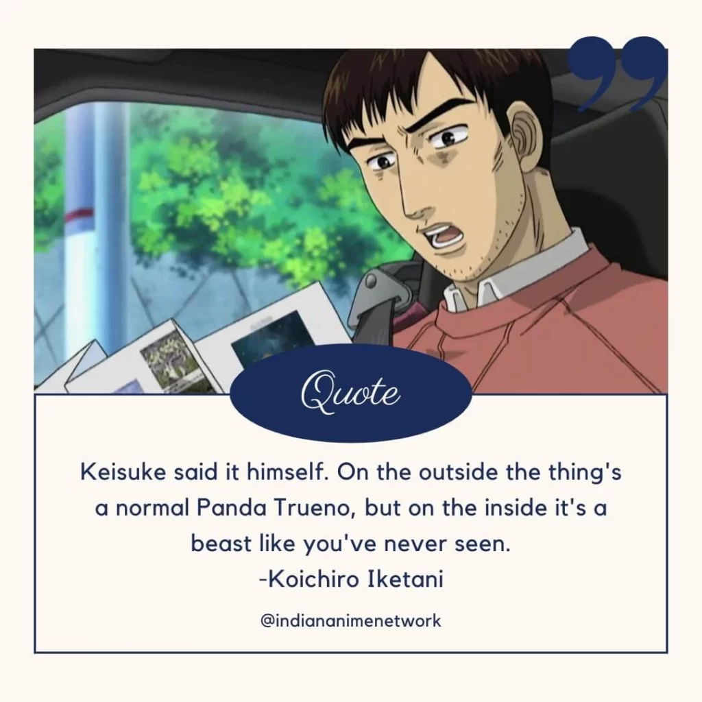 Keisuke said it himself. On the outside the thing's a normal Panda Trueno, but on the inside it's a beast like you've never seen.
-Koichiro Iketani
