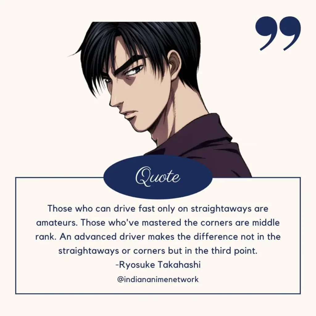 Those who can drive fast only on straightaways are amateurs. Those who've mastered the corners are middle rank. An advanced driver makes the difference not in the straightaways or corners but in the third point.
-Ryosuke Takahashi
