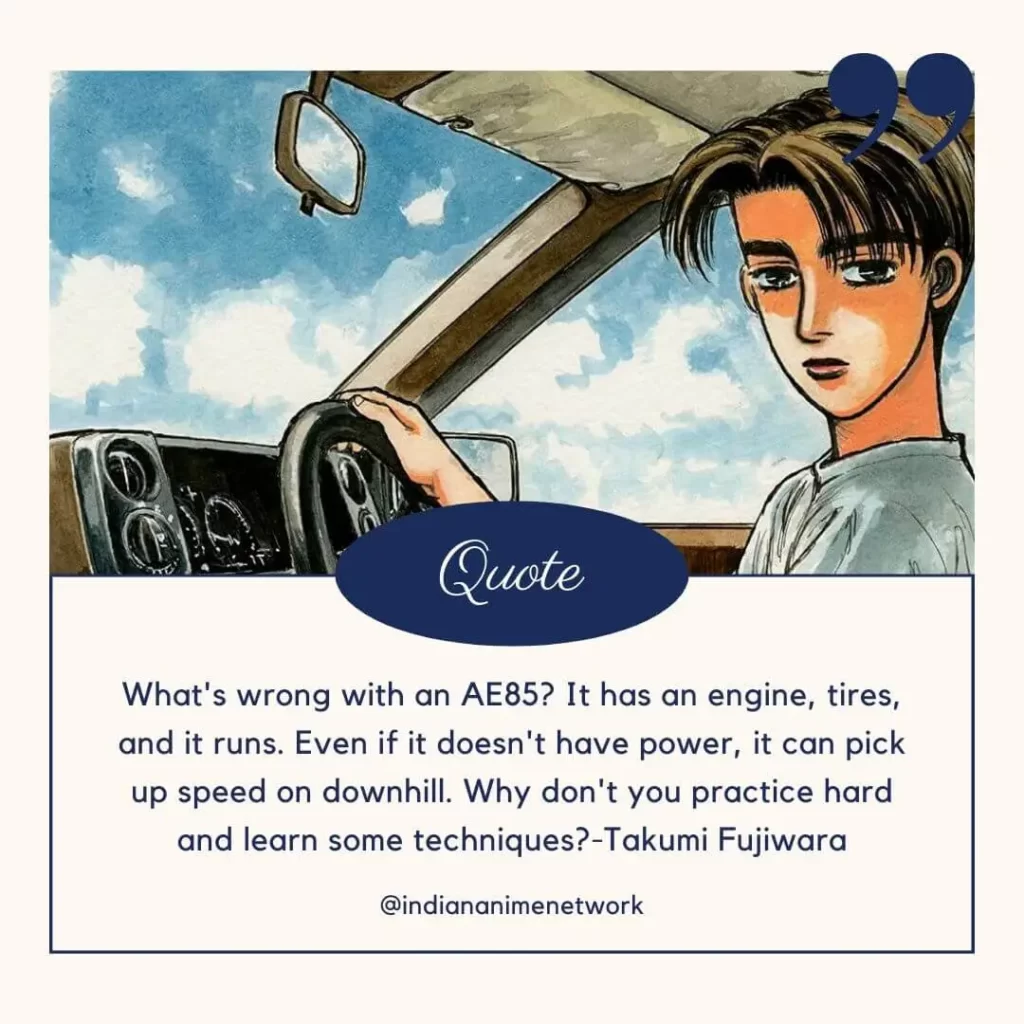 What's wrong with an AE85? It has an engine, tires, and it runs. Even if it doesn't have power, it can pick up speed on downhill. Why don't you practice hard and learn some techniques?
-Takumi Fujiwara
