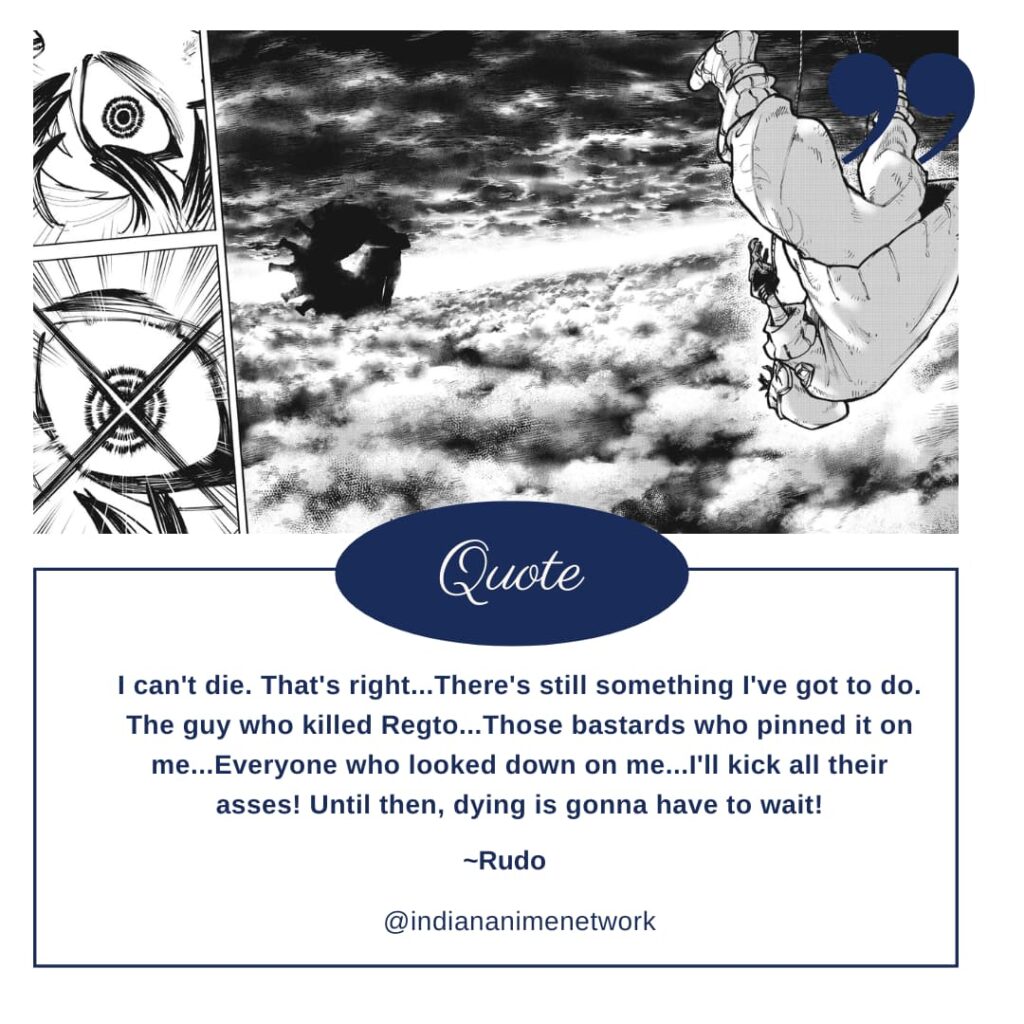 Rudo Gachiakuta Quote 4: I can't die. That's right...There's still something I've got to do. The guy who killed Regto...Those bastards who pinned it on me...Everyone who looked down on me...I'll kick all their asses! Until then, dying is gonna have to wait!