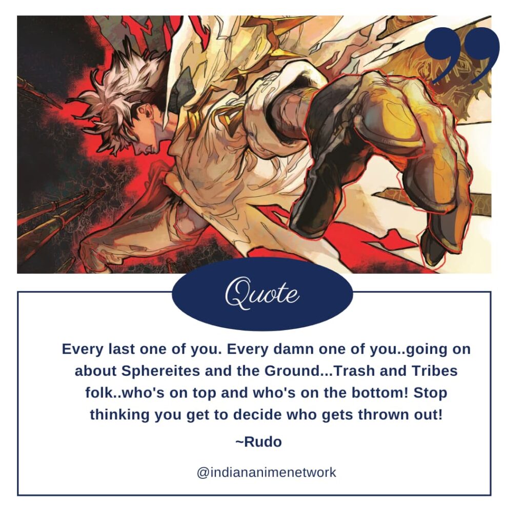 Rudo Gachiakuta Quote 5: Every last one of you. Every damn one of you..going on about Sphereites and the Ground...Trash and Tribes folk..who's on top and who's on the bottom! Stop thinking you get to decide who gets thrown out!